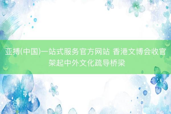 亚搏(中国)一站式服务官方网站 香港文博会收官 架起中外文化疏导桥梁