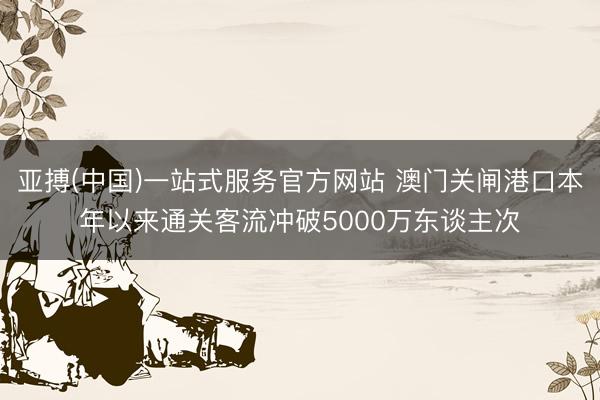 亚搏(中国)一站式服务官方网站 澳门关闸港口本年以来通关客流冲破5000万东谈主次