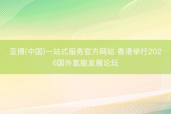 亚搏(中国)一站式服务官方网站 香港举行2026国外氢能发展论坛