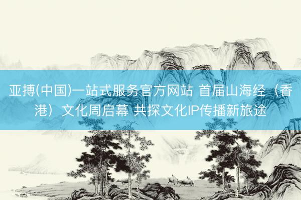 亚搏(中国)一站式服务官方网站 首届山海经（香港）文化周启幕 共探文化IP传播新旅途