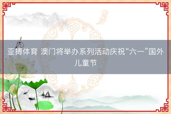 亚搏体育 澳门将举办系列活动庆祝“六一”国外儿童节