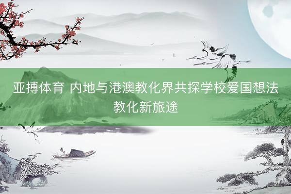 亚搏体育 内地与港澳教化界共探学校爱国想法教化新旅途
