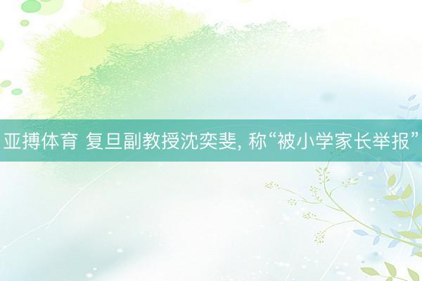 亚搏体育 复旦副教授沈奕斐， 称“被小学家长举报”