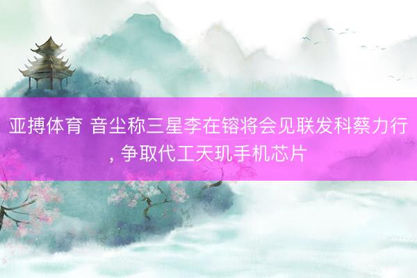 亚搏体育 音尘称三星李在镕将会见联发科蔡力行， 争取代工天玑手机芯片