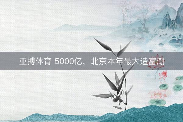 亚搏体育 5000亿，北京本年最大造富潮