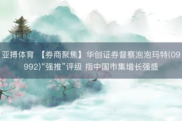 亚搏体育 【券商聚焦】华创证券督察泡泡玛特(09992)“强推”评级 指中国市集增长强盛