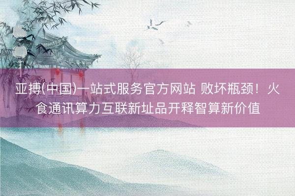 亚搏(中国)一站式服务官方网站 败坏瓶颈！火食通讯算力互联新址品开释智算新价值
