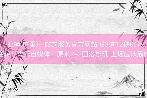 亚搏(中国)一站式服务官方网站 G3遭12秒6分逆转！火箭自媒体：原来2-2回洛杉矶 上场应该赢的