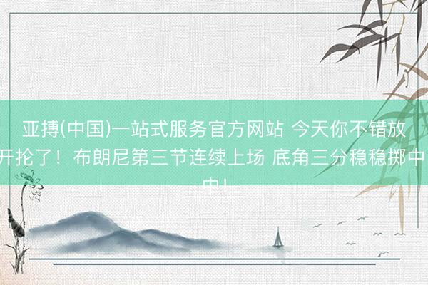 亚搏(中国)一站式服务官方网站 今天你不错放开抡了！布朗尼第三节连续上场 底角三分稳稳掷中！
