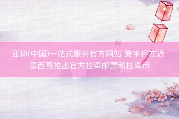 亚搏(中国)一站式服务官方网站 寰宇杯左近 墨西哥推出官方挂牵邮票和挂牵币