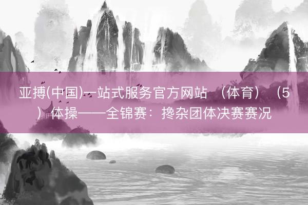 亚搏(中国)一站式服务官方网站 （体育）（5）体操——全锦赛：搀杂团体决赛赛况