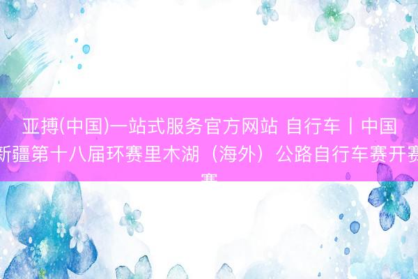 亚搏(中国)一站式服务官方网站 自行车丨中国新疆第十八届环赛里木湖（海外）公路自行车赛开赛