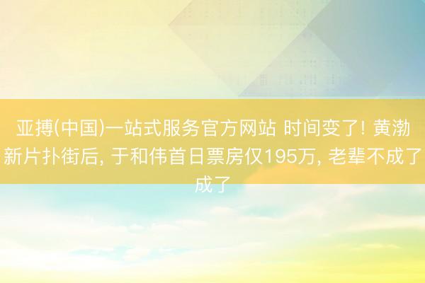 亚搏(中国)一站式服务官方网站 时间变了! 黄渤新片扑街后， 于和伟首日票房仅195万， 老辈不成了