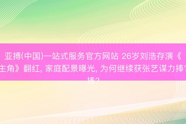亚搏(中国)一站式服务官方网站 26岁刘浩存演《主角》翻红， 家庭配景曝光， 为何继续获张艺谋力捧?