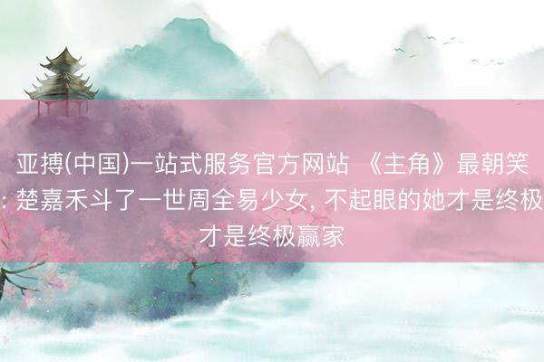 亚搏(中国)一站式服务官方网站 《主角》最朝笑结局: 楚嘉禾斗了一世周全易少女， 不起眼的她才是终极赢家