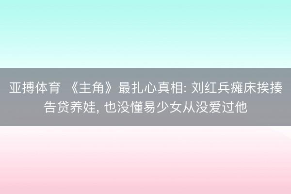 亚搏体育 《主角》最扎心真相: 刘红兵瘫床挨揍告贷养娃， 也没懂易少女从没爱过他