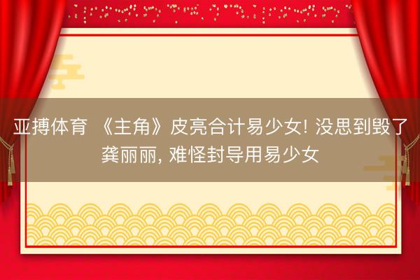 亚搏体育 《主角》皮亮合计易少女! 没思到毁了龚丽丽， 难怪封导用易少女