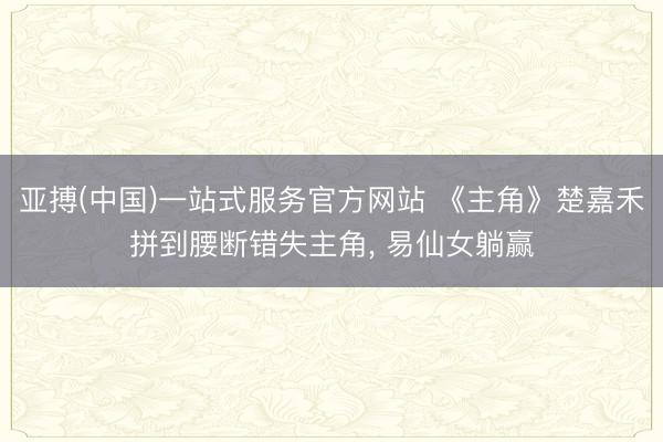 亚搏(中国)一站式服务官方网站 《主角》楚嘉禾拼到腰断错失主角, 易仙女躺赢