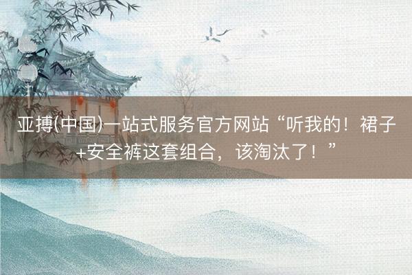 亚搏(中国)一站式服务官方网站 “听我的！裙子+安全裤这套组合，该淘汰了！”