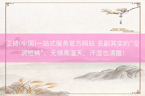亚搏(中国)一站式服务官方网站 名副其实的“空调短裤”，无惧高温天，汗湿也清醒！