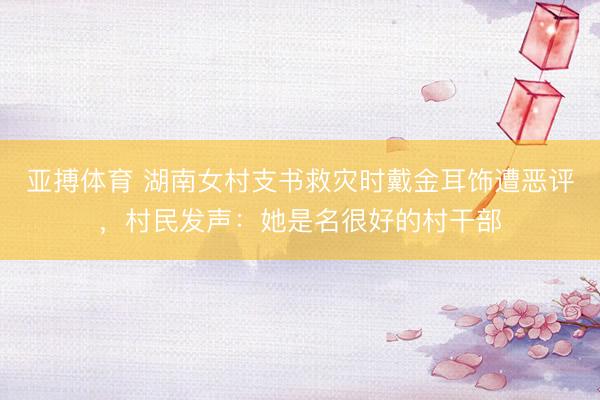 亚搏体育 湖南女村支书救灾时戴金耳饰遭恶评,村民发声:她是名很好的村干部