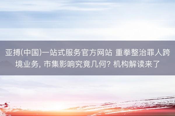 亚搏(中国)一站式服务官方网站 重拳整治罪人跨境业务， 市集影响究竟几何? 机构解读来了
