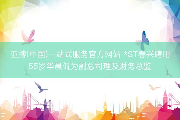 亚搏(中国)一站式服务官方网站 *ST春兴聘用55岁华晨侃为副总司理及财务总监
