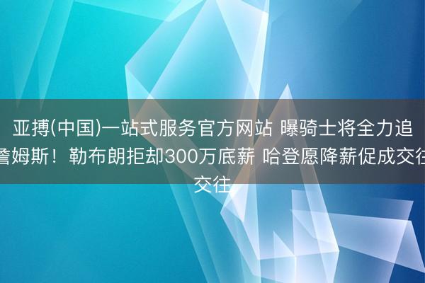 亚搏(中国)一站式服务官方网站 曝骑士将全力追詹姆斯！勒布朗拒却300万底薪 哈登愿降薪促成交往