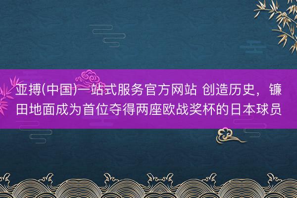 亚搏(中国)一站式服务官方网站 创造历史，镰田地面成为首位夺得两座欧战奖杯的日本球员