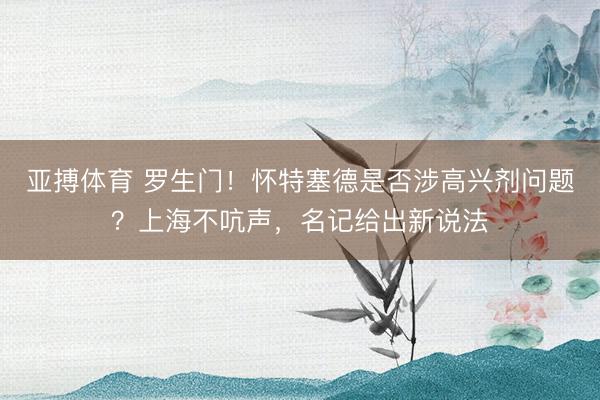 亚搏体育 罗生门！怀特塞德是否涉高兴剂问题？上海不吭声，名记给出新说法