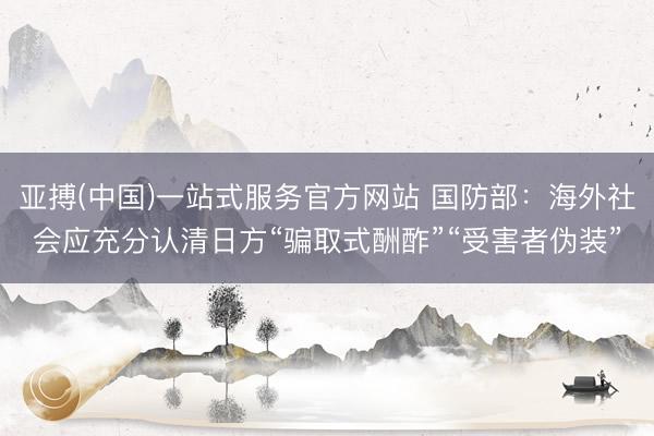 亚搏(中国)一站式服务官方网站 国防部：海外社会应充分认清日方“骗取式酬酢”“受害者伪装”