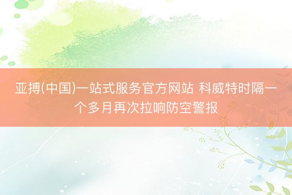 亚搏(中国)一站式服务官方网站 科威特时隔一个多月再次拉响防空警报
