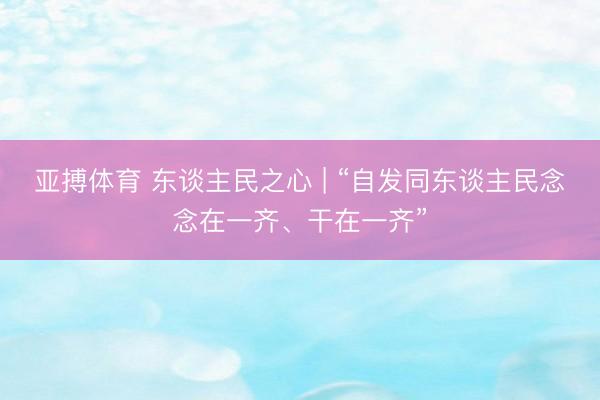 亚搏体育 东谈主民之心 | “自发同东谈主民念念在一齐、干在一齐”