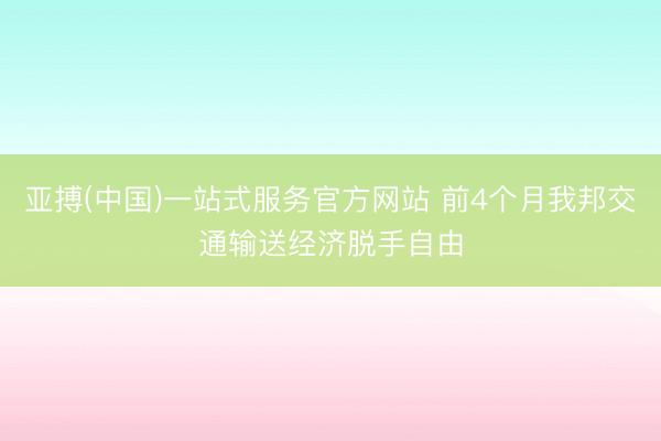 亚搏(中国)一站式服务官方网站 前4个月我邦交通输送经济脱手自由