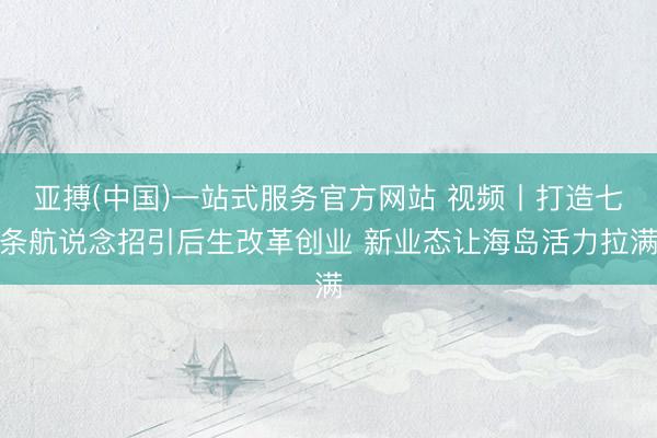 亚搏(中国)一站式服务官方网站 视频丨打造七条航说念招引后生改革创业 新业态让海岛活力拉满