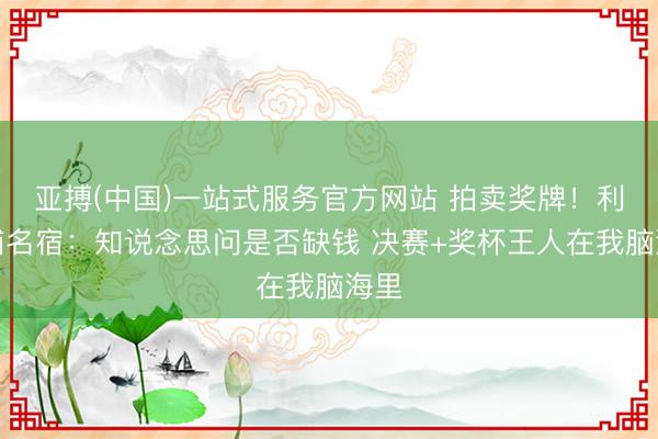 亚搏(中国)一站式服务官方网站 拍卖奖牌！利物浦名宿：知说念思问是否缺钱 决赛+奖杯王人在我脑海里