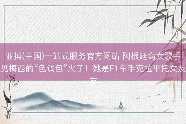 亚搏(中国)一站式服务官方网站 阿根廷裔女歌手见梅西的“色调包”火了！她是F1车手克拉平托女友