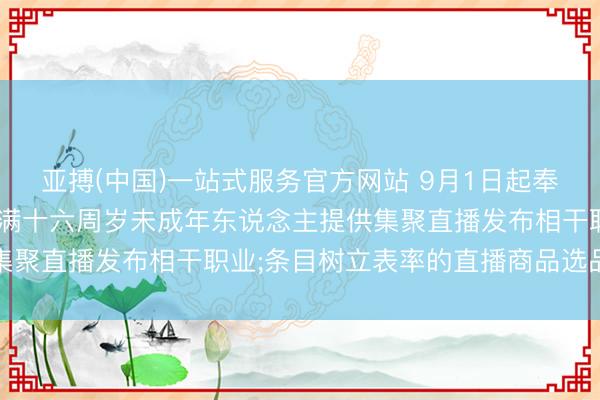 亚搏(中国)一站式服务官方网站 9月1日起奉行王法: 明确不得为未满十六周岁未成年东说念主提供集聚直播发布相干职业;条目树立表率的直播商品选品机制等