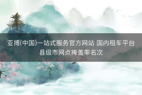 亚搏(中国)一站式服务官方网站 国内租车平台县级市网点掩盖率名次