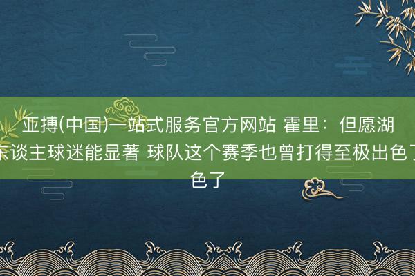 亚搏(中国)一站式服务官方网站 霍里：但愿湖东谈主球迷能显著 球队这个赛季也曾打得至极出色了