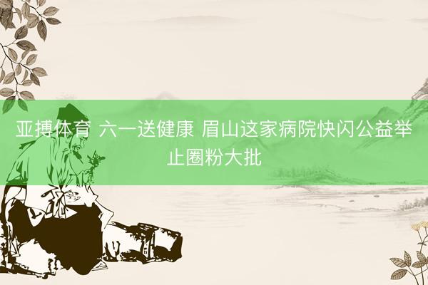 亚搏体育 六一送健康 眉山这家病院快闪公益举止圈粉大批