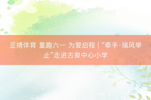 亚搏体育 童趣六一 为爱启程 | “牵手·瑞风举止”走进古泉中心小学