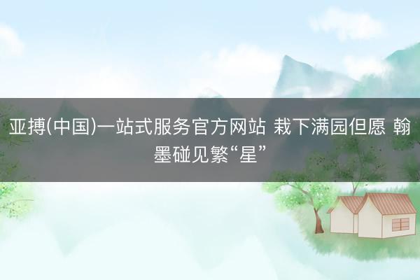 亚搏(中国)一站式服务官方网站 栽下满园但愿 翰墨碰见繁“星”