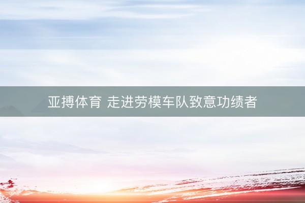 亚搏体育 走进劳模车队致意功绩者