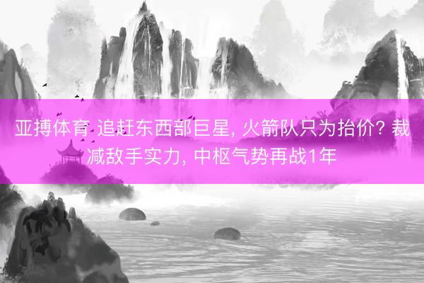 亚搏体育 追赶东西部巨星， 火箭队只为抬价? 裁减敌手实力， 中枢气势再战1年