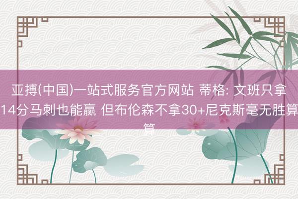 亚搏(中国)一站式服务官方网站 蒂格: 文班只拿14分马刺也能赢 但布伦森不拿30+尼克斯毫无胜算