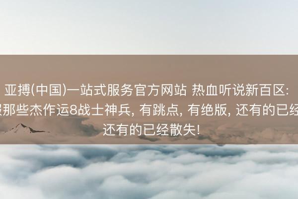 亚搏(中国)一站式服务官方网站 热血听说新百区: 952服那些杰作运8战士神兵， 有跳点， 有绝版， 还有的已经散失!