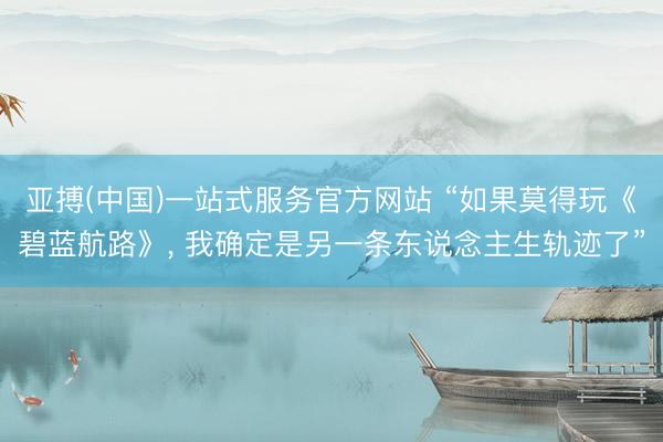 亚搏(中国)一站式服务官方网站 “如果莫得玩《碧蓝航路》, 我确定是另一条东说念主生轨迹了”
