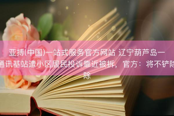 亚搏(中国)一站式服务官方网站 辽宁葫芦岛一通讯基站遭小区居民投诉靠近被拆，官方：将不铲除