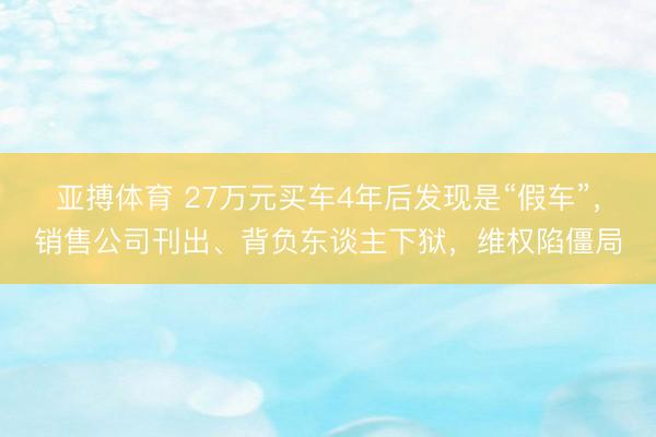 亚搏体育 27万元买车4年后发现是“假车”，销售公司刊出、背负东谈主下狱，维权陷僵局